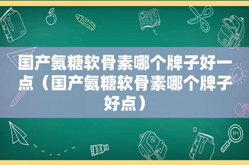 国产氨糖软骨素哪个牌子好一点（国产氨糖软骨素哪个牌子好点）