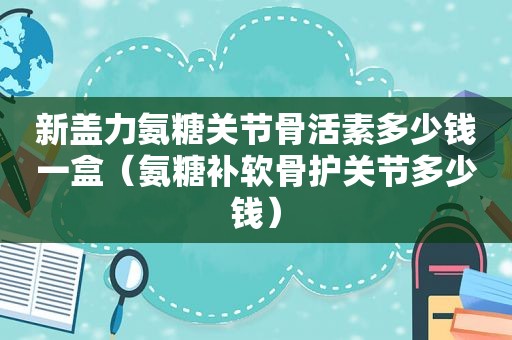 新盖力氨糖关节骨活素多少钱一盒（氨糖补软骨护关节多少钱）