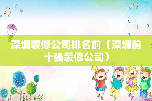 深圳装修公司排名前（深圳前十强装修公司）