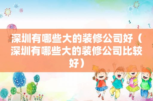 深圳有哪些大的装修公司好（深圳有哪些大的装修公司比较好）