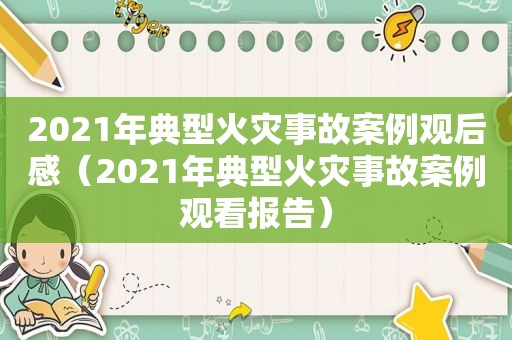 2021年典型火灾事故案例观后感（2021年典型火灾事故案例观看报告）