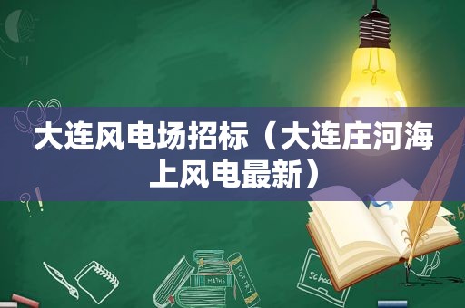 大连风电场招标（大连庄河海上风电最新）