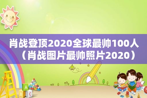 肖战登顶2020全球最帅100人（肖战图片最帅照片2020）