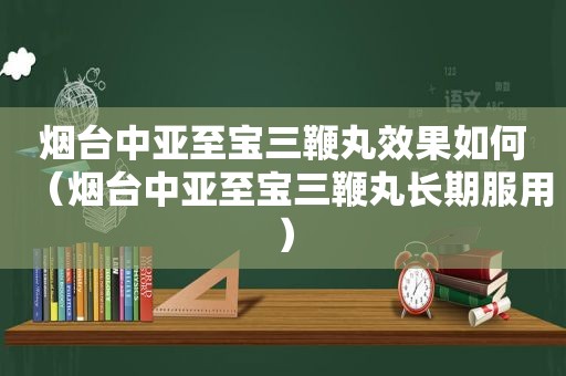 烟台中亚至宝三鞭丸效果如何（烟台中亚至宝三鞭丸长期服用）