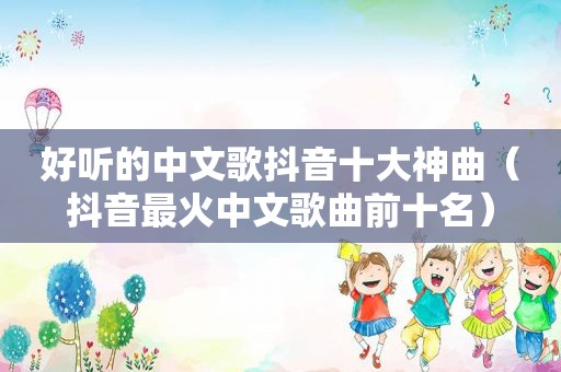 好听的中文歌抖音十大神曲（抖音最火中文歌曲前十名）