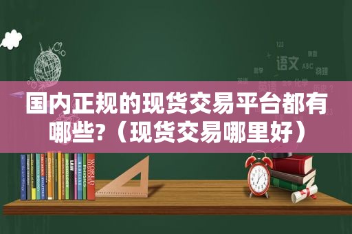 国内正规的现货交易平台都有哪些?（现货交易哪里好）