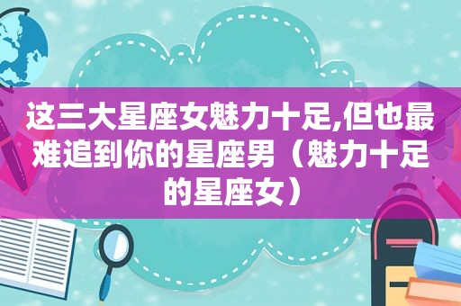 这三大星座女魅力十足,但也最难追到你的星座男（魅力十足的星座女）