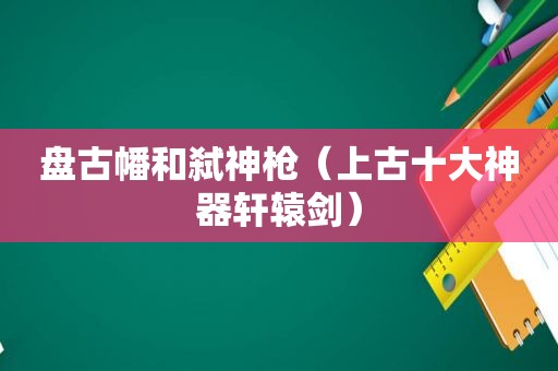  *** 幡和弑神枪（上古十大神器轩辕剑）