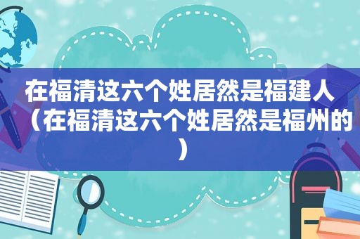 在福清这六个姓居然是福建人（在福清这六个姓居然是福州的）