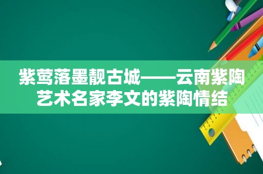 紫莺落墨靓古城——云南紫陶艺术名家李文的紫陶情结