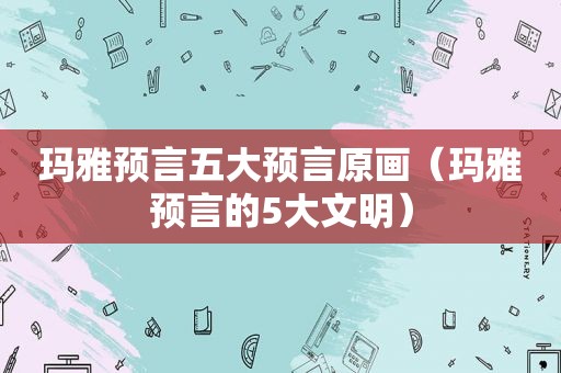 玛雅预言五大预言原画（玛雅预言的5大文明）