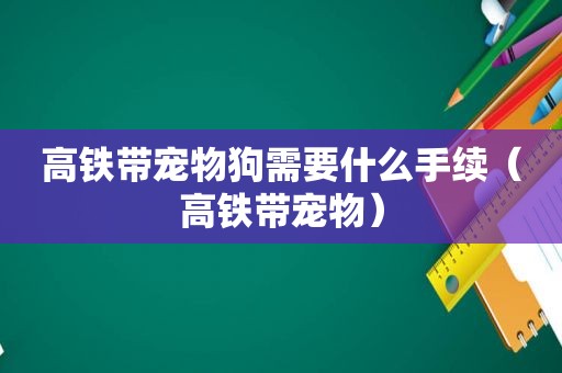 高铁带宠物狗需要什么手续（高铁带宠物）