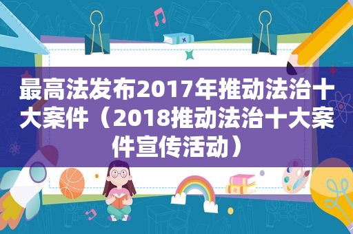 最高法发布2017年推动法治十大案件（2018推动法治十大案件宣传活动）