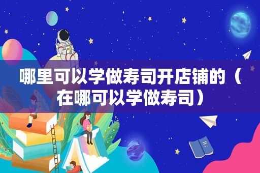 哪里可以学做寿司开店铺的（在哪可以学做寿司）