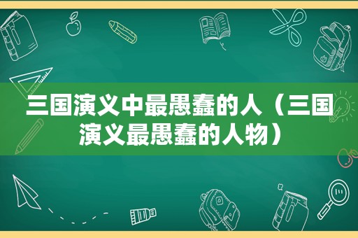 三国演义中最愚蠢的人（三国演义最愚蠢的人物）