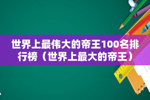 世界上最伟大的帝王100名排行榜（世界上最大的帝王）