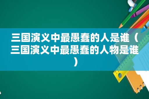 三国演义中最愚蠢的人是谁（三国演义中最愚蠢的人物是谁）