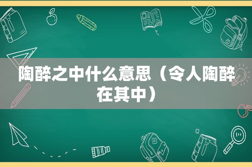 陶醉之中什么意思（令人陶醉在其中）