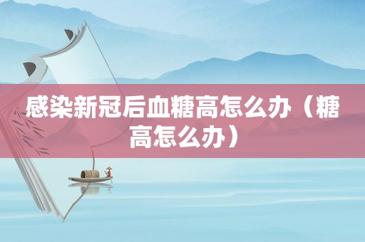 感染新冠后血糖高怎么办（糖高怎么办）