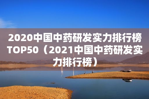 2020中国中药研发实力排行榜TOP50（2021中国中药研发实力排行榜）