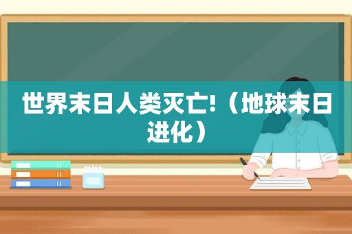 世界末日人类灭亡!（地球末日进化）