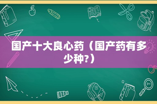 国产十大良心药（国产药有多少种?）