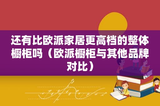 还有比欧派家居更高档的整体橱柜吗（欧派橱柜与其他品牌对比）