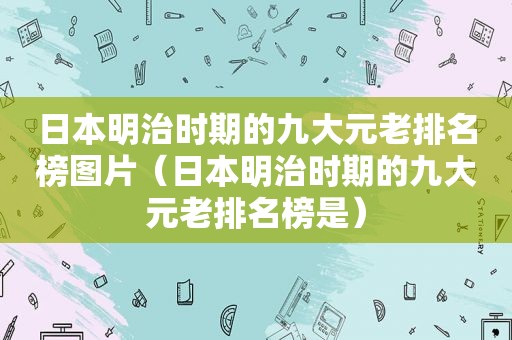 日本明治时期的九大元老排名榜图片（日本明治时期的九大元老排名榜是）