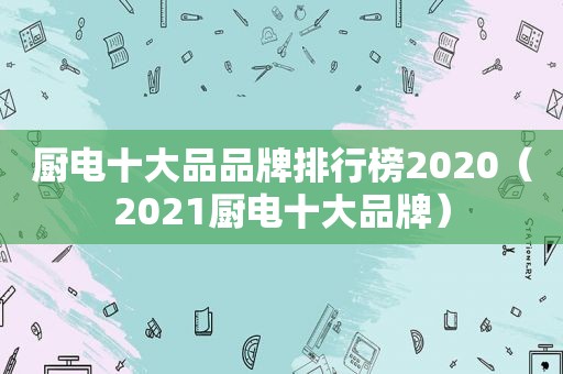 厨电十大品品牌排行榜2020（2021厨电十大品牌）