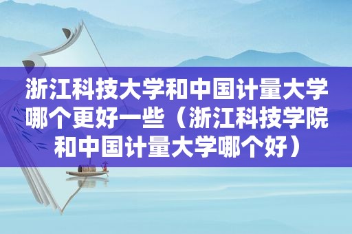 浙江科技大学和中国计量大学哪个更好一些（浙江科技学院和中国计量大学哪个好）