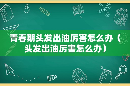 青春期头发出油厉害怎么办（头发出油厉害怎么办）