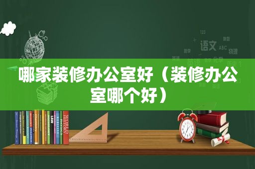 哪家装修办公室好（装修办公室哪个好）