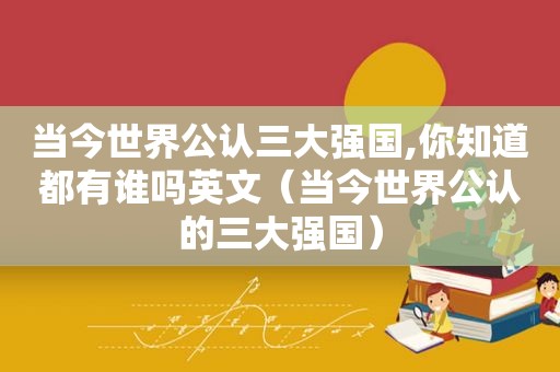 当今世界公认三大强国,你知道都有谁吗英文（当今世界公认的三大强国）