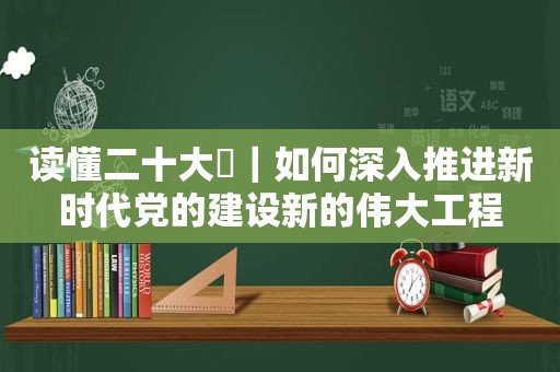 读懂二十大⑮｜如何深入推进新时代党的建设新的伟大工程