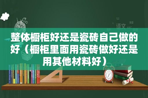 整体橱柜好还是瓷砖自己做的好（橱柜里面用瓷砖做好还是用其他材料好）