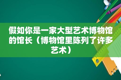 假如你是一家大型艺术博物馆的馆长（博物馆里陈列了许多艺术）