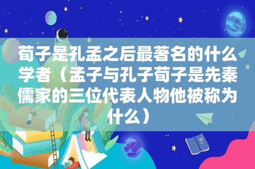 荀子是孔孟之后最著名的什么学者（孟子与孔子荀子是先秦儒家的三位代表人物他被称为什么）