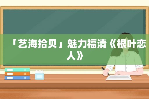 「艺海拾贝」魅力福清《根叶恋人》