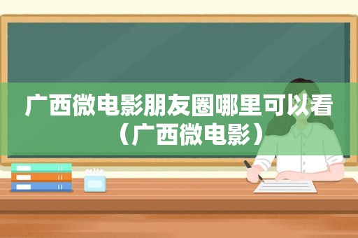 广西微电影朋友圈哪里可以看（广西微电影）