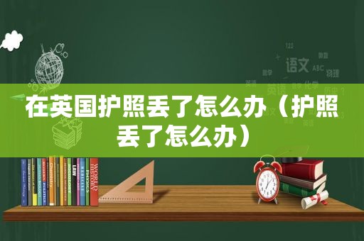 在英国护照丢了怎么办（护照丢了怎么办）