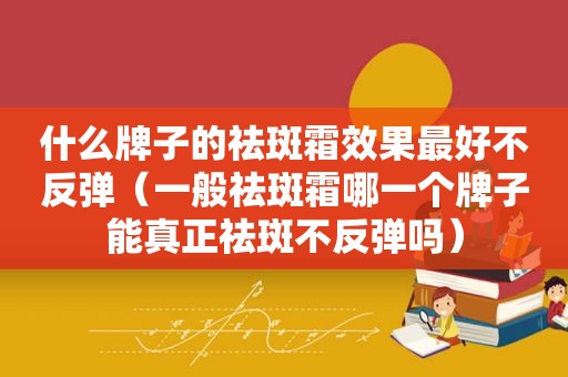 什么牌子的祛斑霜效果最好不反弹（一般祛斑霜哪一个牌子能真正祛斑不反弹吗）