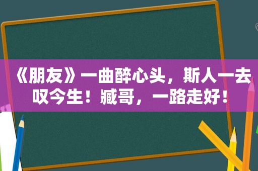 《朋友》一曲醉心头，斯人一去叹今生！臧哥，一路走好！