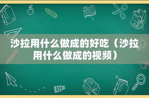 沙拉用什么做成的好吃（沙拉用什么做成的视频）