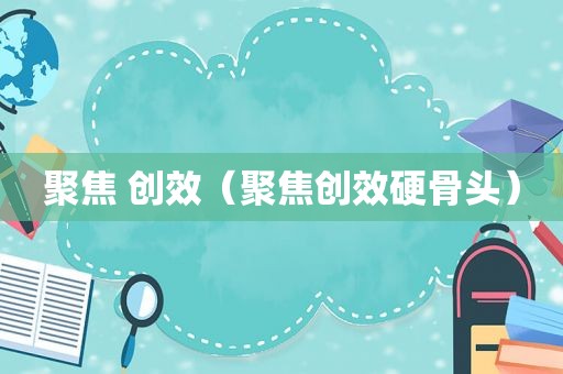 聚焦 创效（聚焦创效硬骨头）