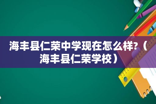 海丰县仁荣中学现在怎么样?（海丰县仁荣学校）