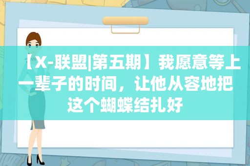 【X-联盟|第五期】我愿意等上一辈子的时间，让他从容地把这个蝴蝶结扎好