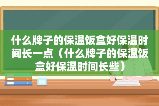 什么牌子的保温饭盒好保温时间长一点（什么牌子的保温饭盒好保温时间长些）