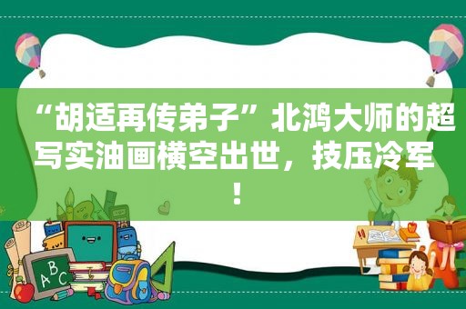 “胡适再传弟子”北鸿大师的超写实油画横空出世，技压冷军！