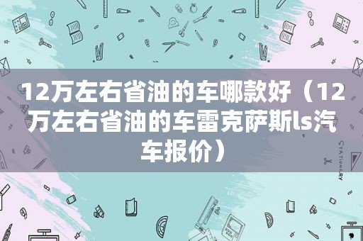 12万左右省油的车哪款好（12万左右省油的车雷克萨斯ls汽车报价）