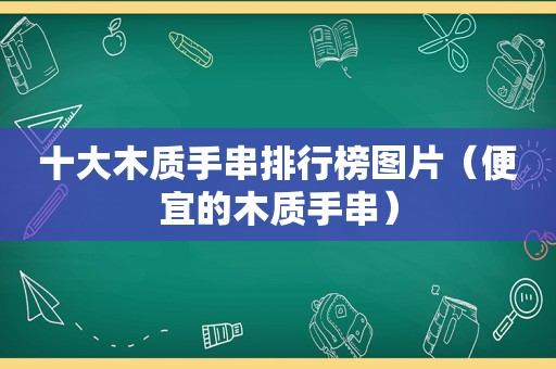 十大木质手串排行榜图片（便宜的木质手串）